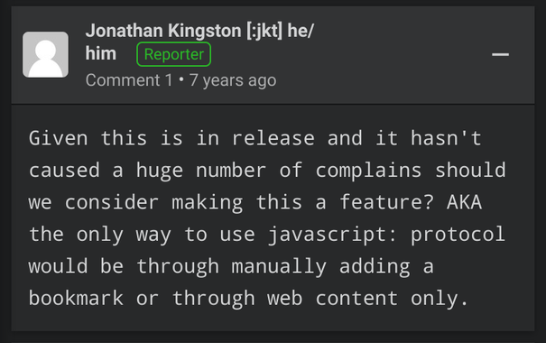 Screenshot of a comment from bugzilla:

"Given this is in release and it hasn't caused a huge number of complains should we consider making this a feature? AKA the only way to use javascript: protocol would be through manually adding a bookmark or through web content only."