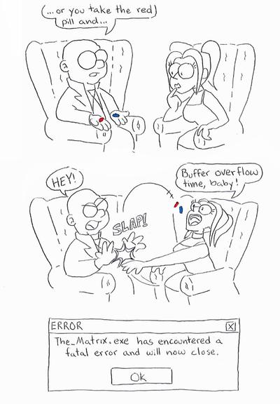 First drawing: Morpheus and me in the leather chairs from the film, he's holding a red pill and a blue pill and finishing his monologue "...and if you take the red pill...", I am looking at the pills thoughtfully.

Second drawing: Morpheus exclaims "hey!" in annoyance as I slap BOTH pills out of his hands and into the air towards my open mouth, as I'm saying "buffer overflow time, baby!"

Last drawing, a windows error panel that says "The_Matrix.exe has encountered a fatal error and will now close"