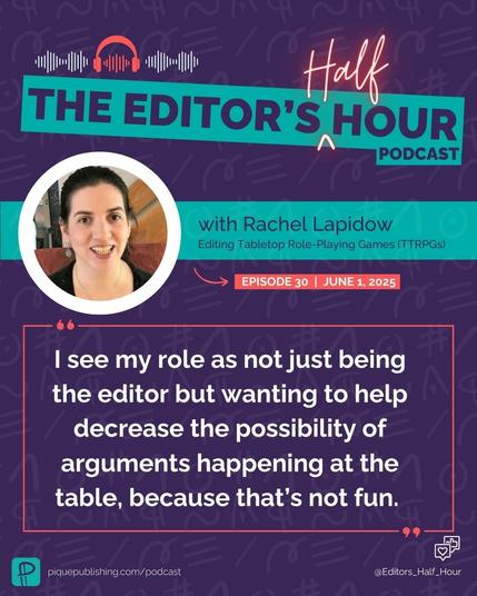 This graphic has a dark purple background with subtle editorial marks as a subtle background pattern. The top displays a banner, "The Editor's Half Hour Podcast," with red neon details for the word "Half." Below the banner is a white circle with an image of Rachel Lapidow, who is a white woman with brown hair, which is pulled back in a ponytail. To the right of the image in a horizontal teal banner, it says, “with Rachel Lapidow Editing Tabletop Role-Playing Games (TTRPGs). Below the banner, it includes the text: Episode 30 | June 1, 2025. In a red-outlined box with red quotation marks is the following quote: “I see my role as not just being the editor but wanting to help decrease the possibility of arguments happening at the table, because that’s not fun.” In small text on the bottom left is the teal Pique company logo, which is a backward-facing pilcrow, and in white: piquepublishing.com/podcast. On the bottom right is the Instagram handle: @Editor_Half_Hour with a small white heart and thumbs up notification.
