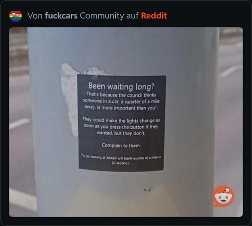 Ein Aufkleber an einem Pfosten kritisiert die Ampelzeit und deutet darauf hin, dass Fußgänger zugunsten von Autos warten müssen. Worlaut:
„Been waiting long?
That's because the council thinks someone in a car, a quarter of a mile away, is more important than you. They could make the lights change as soon as you press the button if they wanted, but they don't.
Complain to them.“