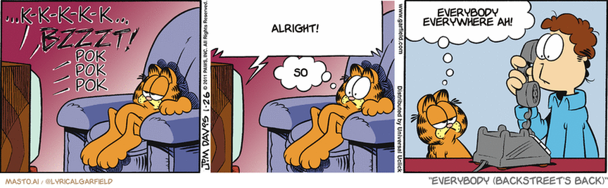 Original Garfield comic from January 26, 2011
Text replaced with lyrics from: Everybody (Backstreet's Back)

Transcript:
• Alright!
• So
• Everybody Everywhere Ah!


--------------
Original Text:
• *...K-K-K-K-K...BZZZT! POK POK POK*
• TV:  You are watching the scrambled-image, static, and vertically flipping picture channel.
• Garfield:  Ah!  You can cancel the service call.

The image is a three-panel comic strip featuring the character Garfield, known for his love of lasagna and dislike for exercise. In the first panel, Garfield is depicted asleep in a chair, disturbed by a buzzing noise, indicated by sound effects and the word "BZZT" next to his head. The second panel shows Garfield, still in the chair, with a confused expression and a thought bubble saying "SO," as if he is trying to make sense of the noise. In the third panel, a character, possibly an older man or a neighbor, is seen on the phone with a look of realization or understanding, saying "EVERYBODY EVERYWHERE AH!" The phone he's using is a vintage rotary dial type, and the background is simple, focusing the attention on the characters and the action. The comic strip is a classic example of Garfield's relatable and humorous moments of everyday life.