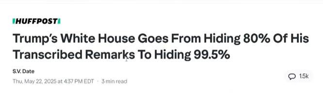 HUFFPOST

Trump’s White House Goes From Hiding 80% Of His Transcribed Remarks To Hiding 99.5% 

SV Date
Thu, May 22, 2025