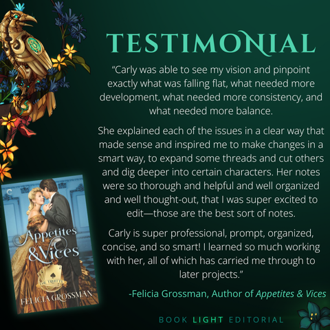 Solid dark green background. Turquoise texts on the top that says, “Testimonials.” On the bottom right corner, the company name, “Book Light Editorial” is there in green font next to a dark jade colored flower. On the left side of the graphic, there is a golden raven sitting on a branch that is covered in flowers. The main text reads, ““Carly was able to see my vision and pinpoint exactly what was falling flat, what needed more development, what needed more consistency, and what needed more balance. She explained each of the issues in a clear way that made sense and inspired me to make changes in a smart way, to expand some threads and cut others and dig deeper into certain characters. Her notes were so thorough and helpful and well organized and well thought-out, that I was super excited to edit—those are the best sort of notes. 
Carly is super professional, prompt, organized, concise, and so smart! I learned so much working with her, all of which has carried me through to later projects.” -Felicia Grossman, Author of Appetites & Vices”