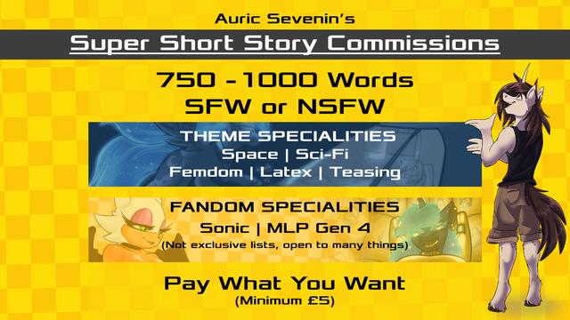 Auric Sevenin's
Super Short Story Commissions

750-1000 Words
SFW or NSFW

Theme Specialities
Space | Sci-Fi
Femdom | Latex | Teasing

Fandom Specialities
Sonic | MLP Gen 4
(Not exclusive lists, open to many things)

Pay What You Want
(Minimum £5)