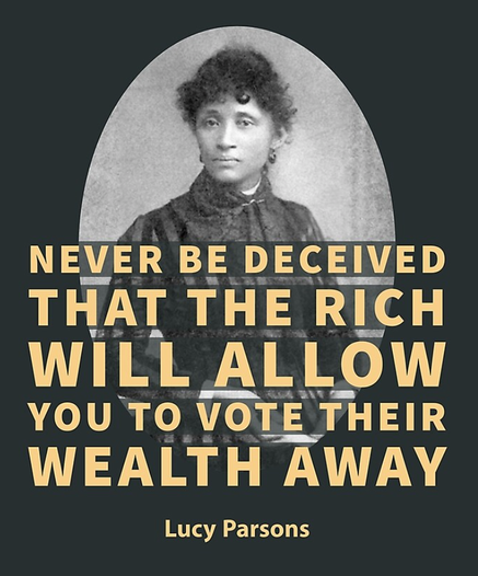 The image features a portrait of Lucy Parsons, a prominent figure in American labor history. She is depicted in a formal portrait, likely taken during her middle age. The portrait is set against a dark background, with bold, yellow text superimposed over it, conveying a message about economic inequality and political power. The location is likely United States.

The quote goes: "NEVER BE DECEIVED THAT THE RICH WILL ALLOW YOU TO VOTE THEIR WEALTH AWAY"
