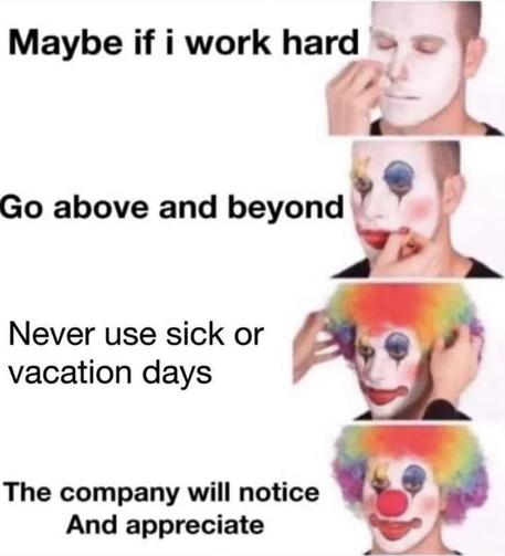 A person applies clown makeup in four panels, each showing a step in their transformation. The plain background keeps the focus on the person, who expresses growing resignation. Each panel is captioned:

Panel 1: "Maybe if I work hard"
Panel 2: "Go above and beyond"
Panel 3: "Never use sick or vacation days"
Panel 4: "The company will notice And appdeciate"

The meme visually highlights a progression from hope to disillusionment, using the clown makeup as a metaphor for self-deprecation and misplaced optimism.