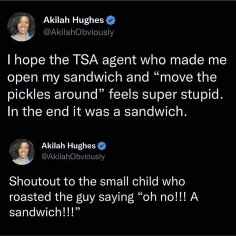 Akilah Hughes C @AkilahObviously I hope the TSA agent who made me open my sandwich and "move the pickles around" feels super stupid. In the end it was a sandwich. Akilah Hughes @AkilahObviously Shoutout to the small child who roasted the guy saying "oh no!!! A sandwich!!!"