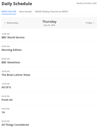 Daily Schedule

WNYC939FM
Thursday
May 29, 2098

12:00 AM BBC World Service
05:00 AM Morning Edition
09:00 AM BBC Newshour
10:00 AM The Brian Lehrer Show
12:00 PM All Of It
02:00 PM Fresh Air
03:00 PM 1A
04:00 PM All Things Considered