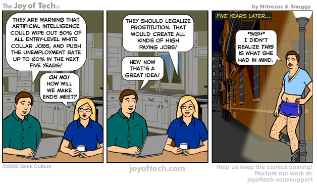 A man and woman are sitting at a kitchen counter, drinking coffee and discussing the news. Panel One: Man: They are warning that artificial intelligence could wipe out 50% of all entry-level white collar jobs, and push the unemployment rate up to 20% in the next five years! Woman: Oh no! how will we make ends meet? Panel Two: Woman: They should legalize prostitution. That would create all kinds of high paying jobs! Man: Hey! Now that’s a great idea! Panel Three: The scene is five years later. The now moustached man leans against a lamppost on a dimly lit street. He is wearing a skimpy halter top t-shirt, and tight 70’s shorts, and cowboy boots. He says “*sigh* I didn’t realize this is what she had in mind.”