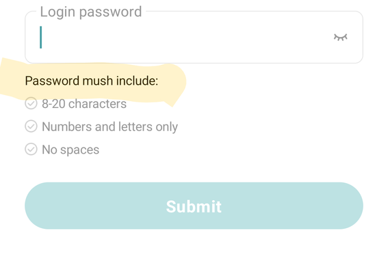 A form for resetting a password in an app. At the top is a field for entering a password, labeled with "Login password". A closed eye icon indicating the password will be hidden is at the end of the field. Below this, the password requirements. Text fields say:

"Password mush(sic) include:"

"8-20 characters"
"Numbers and letters only"
"No spaces"

Beside each requirement there is a check mark symbol that is currently grey. The misspelled sentence is irregularly highlighted in yellow

At the bottom of the page, there is a teal colour ovoid button with the word "submit" in white text