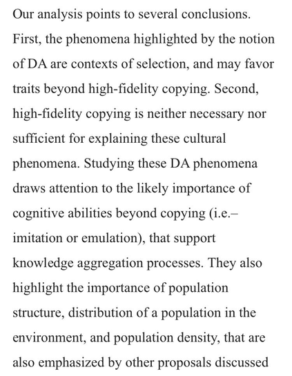 Our analysis points to several conclusions. First, the phenomena highlighted by the notion of DA are contexts of selection, and may favor traits beyond high-fidelity copying. Second, high-fidelity copying is neither necessary nor sufficient for explaining these cultural phenomena. Studying these DA phenomena draws attention to the likely importance of cognitive abilities beyond copying (i.e.– imitation or emulation), that support knowledge aggregation processes. They also highlight the importance of population structure, distribution of a population in the environment, and population density, that are also emphasized by other proposals discussed above.
