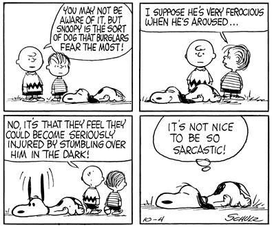 Cartoonstrip Peanuts.
1. Charlie Brown en Linus kijken naar Snoopy die voor hen op de grond ligt. Charlie zegt dat Snoopy het soort hond die door inbrekers het meest worden gevreesd. 
2. Snoopy grijnst. Linus vraagt of hij erg woest wordt als hij opgewonden is. 
3. Charlie zegt dat ze bang zijn gewond te raken als ze over hem struikelen in het donker. 
4. Snoopy denkt: het is niet aardig om ze sarcastisch te zijn!