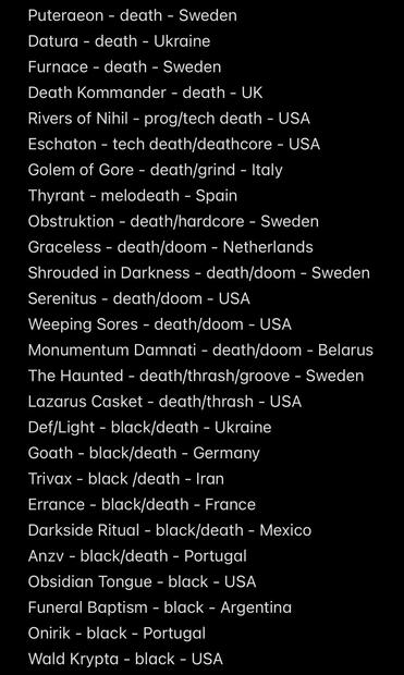 Puteraeon - death - Sweden
Datura - death - Ukraine
Furnace - death - Sweden
Death Kommander - death - UK
Rivers of Nihil - prog/tech death - USA
Eschaton - tech death/deathcore - USA
Golem of Gore - death/grind - Italy
Thyrant - melodeath - Spain
Obstruktion - death/hardcore - Sweden Graceless - death/doom - Netherlands
Shrouded in Darkness - death/doom - Sweden
Serenitus - death/doom - USA
Weeping Sores - death/doom - USA
Monumentum Damnati - death/doom - Belarus The Haunted - death/thrash/groove - Sweden
Lazarus Casket - death/thrash - USA
Def/Light - black/death - Ukraine
Goath - black/death - Germany
Trivax - black /death - Iran
Errance - black/death - France
Darkside Ritual - black/death - Mexico
Anzv - black/death - Portugal
Obsidian Tongue - black - USA
Funeral Baptism - black - Argentina
Onirik - black - Portugal
Wald Krypta - black - USA