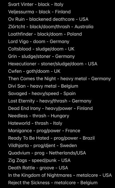 Svart Vinter - black - Italy
Veljessurma - black - Finland
Ov Ruin - blackened deathcore - USA
Zlórtcht - black/doom/thrash - Australia
Loathfinder - black/doom - Poland
Lord Vigo - doom - Germany
Coltsblood - sludge/doom - UK
Grin - sludge/stoner - Germany
Hexecutioner - stoner/sludge/doom - USA
Cwfen - goth/doom - UK
Then Comes the Night - heavy metal - Germany
Divi San - heavy metal - Belgium Savaged - heavy/speed - Spain
Lost Eternity - heavy/thrash - Germany Dead End Irony - heavy/power - Finland
Needless - thrash - Hungary
Hateworld - thrash - Italy
Manigance - prog/power - France Ready To Be Hated - prog/power - Brazil
Vildhjarta - prog/djent - Sweden
Quadvium - prog - Netherlands/USA
Zig Zags - speed/punk - USA
Death Rattle - groove - USA
In the Kingdom of Nightmares - metalcore - USA
Reject the Sickness - metalcore - Belgium