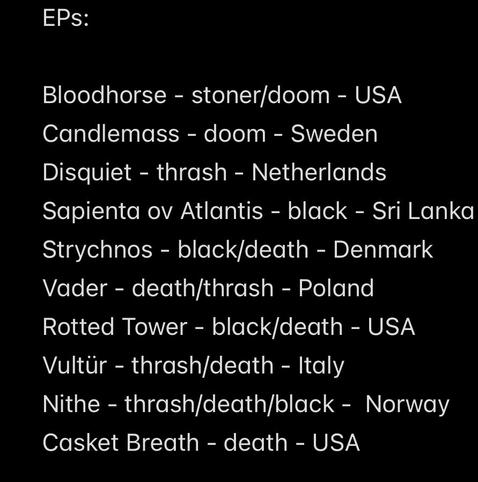 EPs:
Bloodhorse - stoner/doom - USA
Candlemass - doom - Sweden
Disquiet - thrash - Netherlands
Sapienta ov Atlantis - black - Sri Lanka
Strychnos - black/death - Denmark
Vader - death/thrash - Poland
Rotted Tower - black/death - USA
Vultür - thrash/death - Italy
Nithe - thrash/death/black - Norway
Casket Breath - death - USA