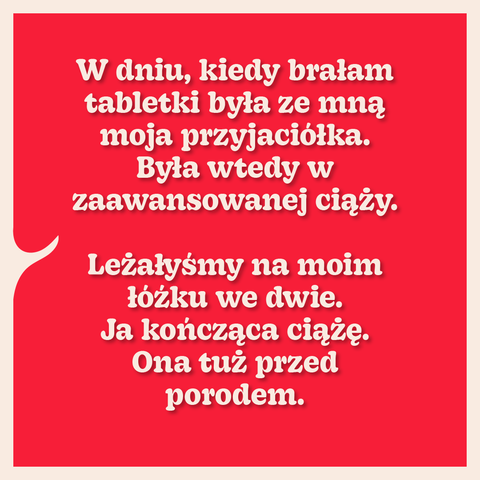 W dniu, kiedy brałam tabletki była ze mną moja przyjaciółka. Była wtedy w zaawansowanej ciąży.
Leżałyśmy na moim łóżku we dwie. Ja kończąca ciążę. Ona tuż przed porodem.