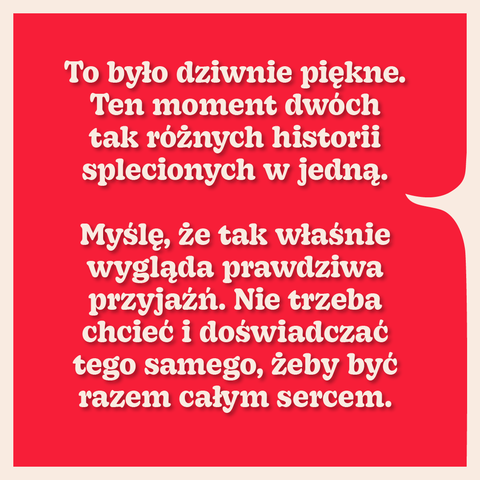To było dziwnie piękne. Ten moment dwóch
tak różnych historii
splecionych w jedną.
Myślę, że tak właśnie
wygląda prawdziwa
przyjaźń. Nie trzeba
chcieć i doświadczać
tego samego, żeby być razem całym sercem.