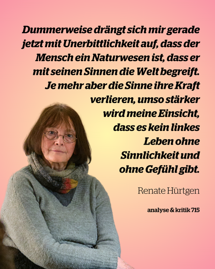 Foto von Renate Hürtgen, daneben ein Zitat: 

Dummerweise drängt sich mir gerade jetzt mit Unerbittlichkeit auf, dass der Mensch ein Naturwesen ist, dass er mit seinen Sinnen die Welt begreift. Je mehr aber die Sinne ihre Kraft verlieren, umso stärker wird meine Einsicht, dass es kein linkes Leben ohne Sinnlichkeit und ohne Gefühl gibt.