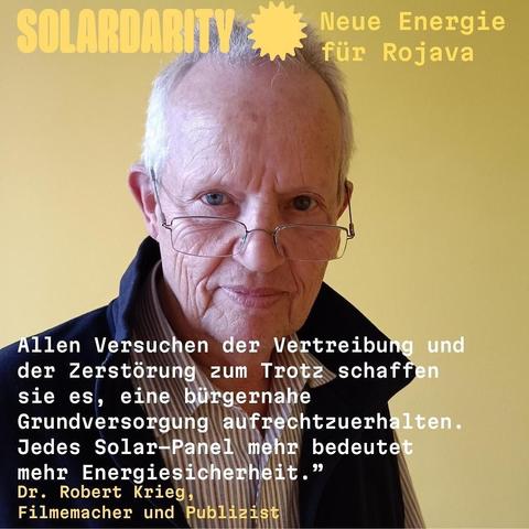 Ein älterer Mann mit lichtgrauen Haaren und Brille schaut direkt in die Kamera. Er trägt ein dunkles Oberteil über einem gestreiften Hemd. Im Hintergrund ist eine einfarbige, warme gelbe Wand. Über seinem Kopf steht Text in verschiedenen Farben. Unten im Bild befindet sich ein Zitat mit weißer und gelber Schrift.
"Allen Versuchen der Vertreibung und der Zerstörung zum Trotz schaffen sie es, eine bürgernahe Grundversorgung aufrechtzuerhalten. Jedes Solar-Panel mehr bedeutet mehr Energiesicherheit."
Dr. Robert Krieg, Filmemacher und Publizist