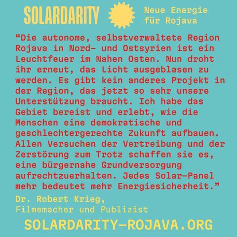 Der Hintergrund ist türkisblau. In der oberen linken Ecke steht wieder „SOLARDARITY“ mit dem gelben Sonnensymbol, rechts davon der Text „Neue Energie für Rojava“ in Gelb. In der Mitte und im unteren Bereich ist ein langer Text in roter, gelber und weißer Schrift.
Zitat von Robert Krieg:
"Die autonome, selbstverwaltete Region Rojava in Nord– und Ostsyrien ist ein Leuchtfeuer im Nahen Osten. Nun droht ihr erneut, das Licht ausgeblasen zu werden. Es gibt kein anderes Projekt in der Region, das jetzt so sehr unsere Unterstützung braucht. Ich habe das Gebiet bereist und erlebt, wie die Menschen eine demokratische und geschlechtergerechte Zukunft aufbauen.
Allen Versuchen der Vertreibung und der Zerstörung zum Trotz schaffen sie es, eine bürgernahe Grundversorgung aufrechtzuerhalten. Jedes Solar-Panel mehr bedeutet mehr Energiesicherheit."
