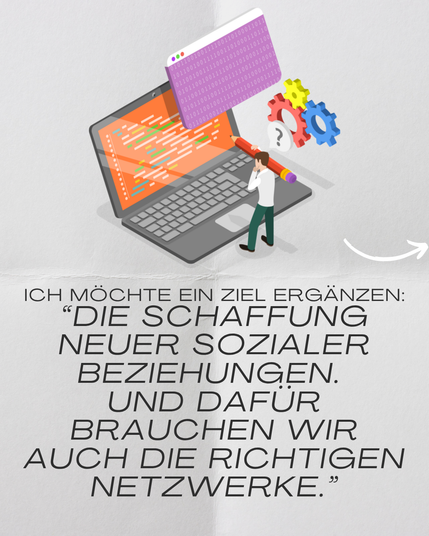 Bild: Eine kleine Person steht mit einem Stift vor einem Laptop.

Text: Ich möchte ein Ziel ergänzen. Die Schaffung neuer sozialer Beziehungen. Und dafür brauchen wir auch die richtigen Netzwerke.