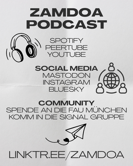 Wo Zamdoa noch zu finden ist:

Der Podcast ist auf Spotify, Peertube und Youtube verfügbar.

Im Social Media bei Mastodon, Instagram und Bluesky.

Als Community: Spende an die FAU München und komm in die Signal Infogruppe.