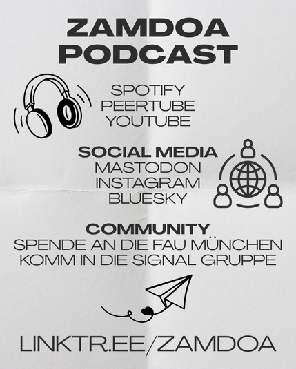 Wo Zamdoa noch zu finden ist:

Der Podcast ist auf Spotify, Peertube und Youtube verfügbar.

Im Social Media bei Mastodon, Instagram und Bluesky.

Als Community: Spende an die FAU München und komm in die Signal Infogruppe.