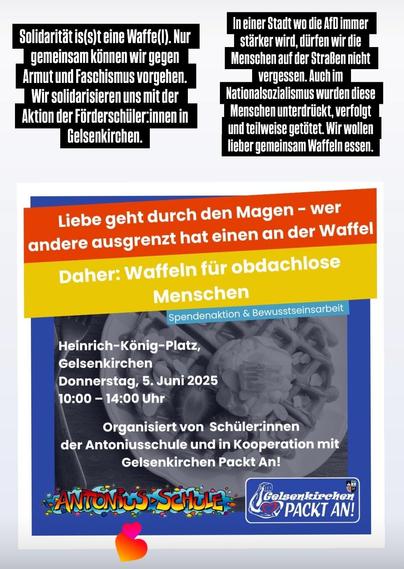 Liebe geht durch den Magen - wer andere Ausgrenzt hat einen an der Waffel
Daher: Waffeln für obdachlose Menschen 
Spendenaktion und Bewusstseinsarbeit
Heinrich-König-Platz Gelsenkirchen Donnerstag, 5. Juni 2025 10- 14 Uhr 
Organisiert von Schüler:innen der Antoniusschule und in Kooperation mit Gelsenkrichen packt an!