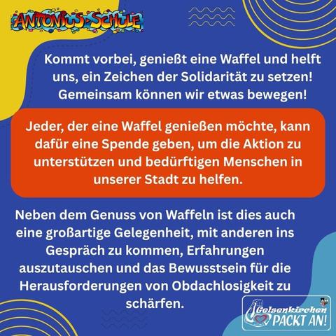 Diese Veranstaltung wird von Schüler:innen der Antoniusschule organisiert und steht in Kooperation mit „Gelsenkirchen Packt An!“ im Zeichen der Unterstützung für obdachlose Menschen. Jeder, der eine Waffel genießen möchte, kann dafür eine Spende geben, um die Aktion zu unterstützen und bedürftigen Menschen in unserer Stadt zu helfen.

Neben dem Genuss von Waffeln ist dies auch eine großartige Gelegenheit, mit anderen ins Gespräch zu kommen, Erfahrungen auszutauschen und das Bewusstsein für die Herausforderungen von Obdachlosigkeit zu schärfen.

Kommt vorbei, genießt eine Waffel und helft uns, ein Zeichen der Solidarität zu setzen! Gemeinsam können wir etwas bewegen!