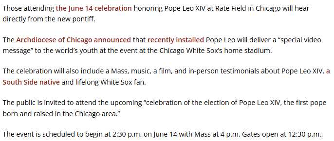A picture of an article depicting the following text:

Those attending the June 14 celebration honoring Pope Leo XIV at Rate Field in Chicago will hear directly from the new pontiff.

The Archdiocese of Chicago announced that recently installed Pope Leo will deliver a “special video message” to the world’s youth at the event at the Chicago White Sox’s home stadium.

The celebration will also include a Mass, music, a film, and in-person testimonials about Pope Leo XIV, a South Side native and lifelong White Sox fan.

The public is invited to attend the upcoming “celebration of the election of Pope Leo XIV, the first pope born and raised in the Chicago area.”

The event is scheduled to begin at 2:30 p.m. on June 14 with Mass at 4 p.m. Gates open at 12:30 p.m.,