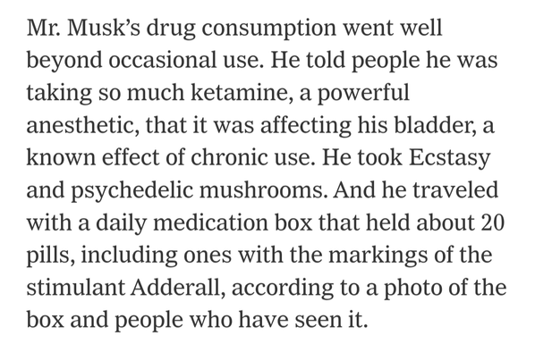 Mr. Musk’s drug consumption went well beyond occasional use. He told people he was taking so much ketamine, a powerful anesthetic, that it was affecting his bladder, a known effect of chronic use. He took Ecstasy and psychedelic mushrooms. And he traveled with a daily medication box that held about 20 pills, including ones with the markings of the stimulant Adderall, according to a photo of the box and people who have seen it.