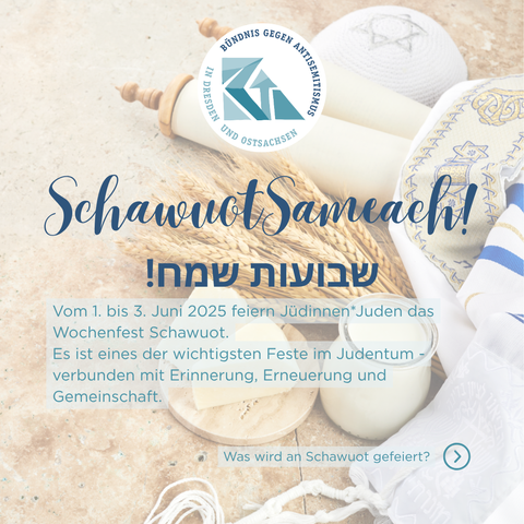 Das Bündnis gegen Antisemitismus in Dresden und Ostsachsen wünscht Schawuot Sameach!
Vom 1. bis 3. Juni 2025 feiern Jüdinnen*Juden das Wochenfest Schawuot.
Es ist eines der wichtigsten Feste im Judentum - verbunden mit Erinnerung, Erneuerung und Gemeinschaft.
Was wird an Schawuot gefeiert? Das erfahrt ihr auf dem nächsten Bild.