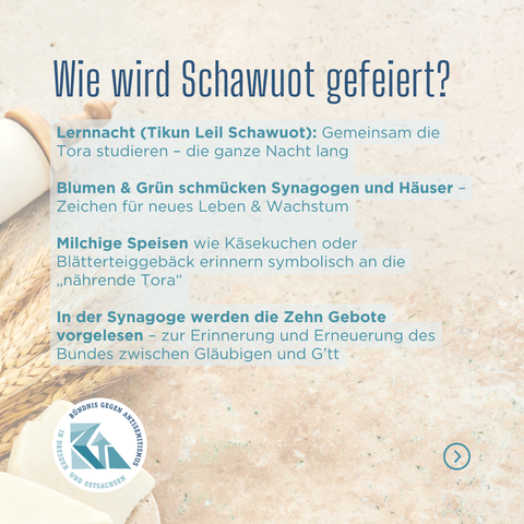 Wie wird Schawuot gefeiert?
Lernnacht (Tikun Leil Schawuot): Gemeinsam die Tora studieren – die ganze Nacht lang
Blumen & Grün schmücken Synagogen und Häuser – Zeichen für neues Leben & Wachstum
Milchige Speisen wie Käsekuchen oder Blätterteiggebäck erinnern symbolisch an die „nährende Tora“
In der Synagoge werden die Zehn Gebote vorgelesen – zur Erinnerung und Erneuerung des Bundes zwischen Gläubigen und G’tt