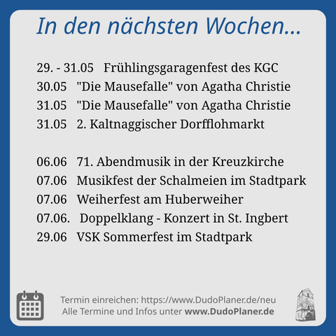 In den nächsten Wochen…

29. - 31.05   Frühlingsgaragenfest des KGC
30.05   "Die Mausefalle" von Agatha Christie
31.05   "Die Mausefalle" von Agatha Christie
31.05   2. Kaltnaggischer Dorfflohmarkt

06.06   71. Abendmusik in der Kreuzkirche
07.06   Musikfest der Schalmeien im Stadtpark
07.06   Weiherfest am Huberweiher
07.06.   Doppelklang - Konzert in St. Ingbert
29.06   VSK Sommerfest im Stadtpark

Termin einreichen: https://www.DudoPlaner.de/neu
Alle Termine und Infos unter www.DudoPlaner.de