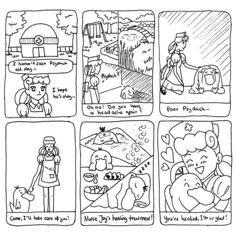 Short comic about Nurse Joy and Psyduck.
Panel 1: Pokemon Center from the outside. Nurse Joy looking a little confused and sad. she thinks "I haven't seen Psyduck all day.. I hope he's okay.."
Panel 2: She starts looking for Psyduck everywhere: the playground, the river and finally she finds him in a dark room, sitting in the corner with a blanket over himself, holding his head. "Psyduck?" she asks. "Oh no! Do you have a headache again?"
Panel 3: She kneels down beside Psyduck and pats his head. "Poor Psyduck.."
Panel 4: She is standing up again and takes Psyduck's hand. She says with a joyful expression "Come, I'll take care of you!"
panel 5: Nurse Joy's healing treatment: Psyduck taking a bath, having some food (a bowl of fruit, soup and onigiri) and Psyduck sleeping peacefully.
Panel 6: Nurse Joy is hugging Psyduck and they both look happy. "You're healed, I'm so glad!" 
The End.