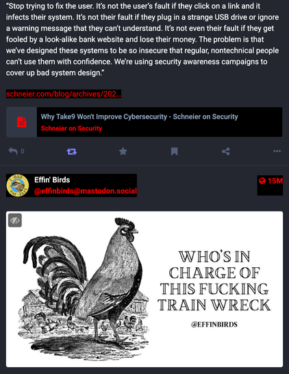 A screenshot of a serendipitous timeline order. On the top, a Schneier quote: “Stop trying to fix the user. It's not the user's fault if they click on a link and it infects their system. It's not their fault if they plug in a strange USB drive or ignore a warning message that they can’t understand. It's not even their fault if they get fooled by a look-alike bank website and lose their money. The problem is that we've designed these systems to be so insecure that regular, nontechnical people can't use them with confidence. We're using security awareness campaigns to cover up bad system design.” 

On the bottom is an Effin' Birds post of a Rooster with the text "Who's in charge of this Fucking Trainwreck".

Excellent question, rooster. Excellent, depressing question.
