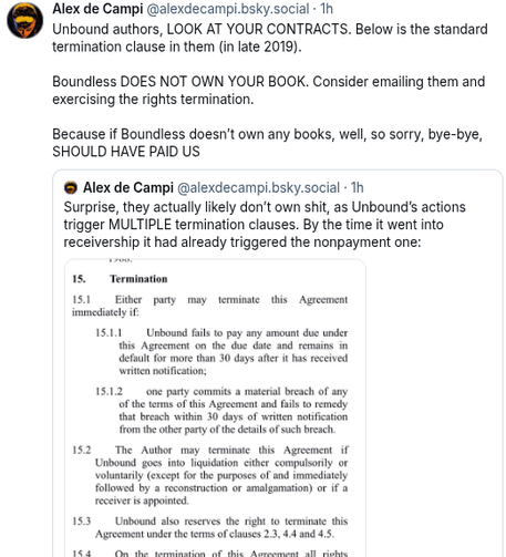 Alex de Campi @alexdecampi.bsky.social:
Unbound authors, look at your contracts. Below is the standard termination clause (in late 2019). Boundless does not own your book. Consider emailing them and exercising the rights termination.
Because if Boundless doesn't own any books, well, so, sorry, bye-bye, should have paid us.

Quote post by Alex de Campi:
Surprise, they actually likely don't own shit, as Unbound's actions trigger multiple termination clauses. By the time it went into receivership, it had already triggered the nonpayment one:

Image of part of the contract, reading:
15. Termination
15.1 Either party may terminate this agreement immediately if:
15.1.1-Unbound fails to pay any mount due under the agreement on the due date and remains in default for more than 30 days after it has received written notification,
15.1.2- one part commits a material breach of any of the terms of this agreement and fails to remedy that breach within 30 days of written notification from the other party of the details fo the breach
15.2 The  author may terminate this agreement if Unbound goes into liquidation, either compulsorily or voluntarily (except for the purpose of and immediately followed by a reconstruction or amalgamation) or if a receiver is appointed

(it continues after that, but it's not relevant for authors)