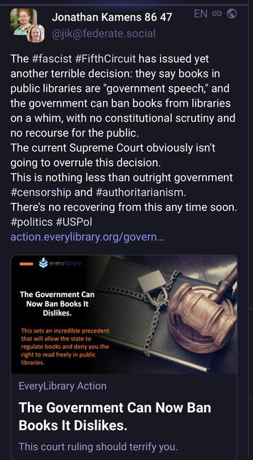 Jonathan Kamens toot:
The #fascist #FifthCircuit has issued yet
another terrible decision: they say books in
public libraries are "government speech," and
the government can ban books from libraries
on a whim, with no constitutional scrutiny and
no recourse for the public.
The current Supreme Court obviously isn't
going to overrule this decision.
This is nothing less than outright government
#censorship and #authoritarianism.
There's no recovering from this any time soon.
#politics #USPol
action.everylibrary.org/govern...
— < everylibrary
ou
The Government Can 
Now Ban Books It
Dislikes.
This sets an incredible precedent
that will allow the state to ,
regulate libraries.
EveryLibrary Action
The Government Can Now Ban
Books It Dislikes.
This court ruling should terrify you.