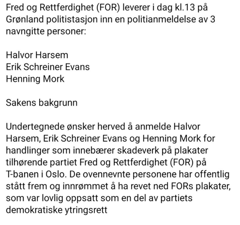 Fred og Rettferdighet (FOR) leverer i dag kl.13 pa
Grønland politistasjon inn en politianmeldelse av 3
navngitte personer:

Halvor Harsem
Erik Schreiner Evans
Henning Mork

Sakens bakgrunn

Undertegnede ønsker herved å anmelde Halvor
Harsem, Erik Schreiner Evans og Henning Mork for
handlinger som innebærer skadeverk på plakater
tilhørende partiet Fred og Rettferdighet (FOR) på
T-banen i Oslo. De ovennevnte personene har offentlig
stått frem og innrømmet å ha revet ned FORs plakater,
som var lovlig oppsatt som en del av partiets
demokratiske ytringsrett