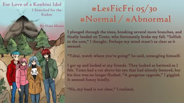 #LesFicFri 05/30 Normal/#Abnormal

I plunged through the trees, breaking several more branches, and finally landed on Tomo, who fortunately broke my fall. “Selfish to the core,” I thought. Perhaps my mind wasn’t as clear as it seemed.

“Yabai, watch where you’re going!” he said, untangling himself.

I got up and looked at my friends. They looked as battered as I felt. Tomo had a cut above his eye that had already festered, but his face was no longer flushed. “A gangrene upgrade,” I giggled. It seemed funny briefly.

“No, my head is not clear,” I realized.