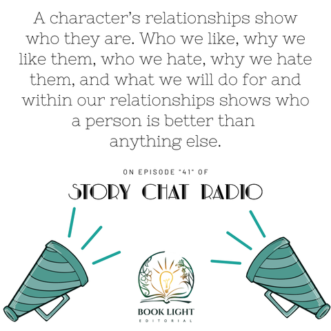 Solid white background. On the bottom center, there is the company logo for book light editorial, an open book with a lightbulb in the center. There are two teal and blue bullhorns on both bottom corners. The text says, “A character’s relationships show who they are. Who we like, why we like them, who we hate, why we hate them, and what we will do for and within our relationships shows who a person is better than anything else. ‘On Episode ‘41’ of Story Chat Radio.”