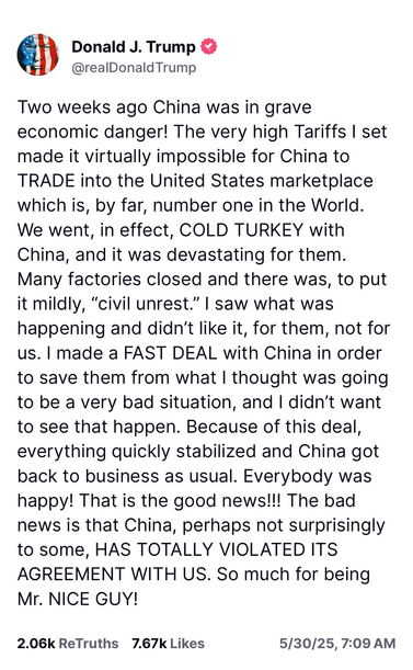 Trump post reads: Two weeks ago China was in grave economic danger! The very high Tariffs I set made it virtually impossible for China to TRADE into the United States marketplace which is, by far, number one in the World. We went, in effect, COLD TURKEY with China, and it was devastating for them. Many factories closed and there was, to put it mildly, “civil unrest.” I saw what was happening and didn’t like it, for them, not for us. I made a FAST DEAL with China in order to save them from what I thought was going to be a very bad situation, and I didn’t want to see that happen. Because of this deal, everything quickly stabilized and China got back to business as usual. Everybody was happy! That is the good news!!! The bad news is that China, perhaps not surprisingly to some, HAS TOTALLY VIOLATED ITS AGREEMENT WITH US. So much for being Mr. NICE GUY!