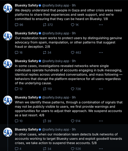 screenshot of "bluesky Safety" account sharing a thread:
We deeply understand that people in Gaza and other crisis areas need platforms to share their experiences and seek support, and we’re committed to ensuring that they can be heard on Bluesky. 1/8
Our moderation team works to protect users by distinguishing genuine advocacy from spam, manipulation, or other patterns that suggest fraud or deception. 2/8
In some cases, investigations revealed networks where single individuals operate hundreds of accounts engaging in bulk messaging, identical replies across unrelated conversations, and mass following — behaviors that disrupt the platform experience for all users regardless of the underlying cause.

When we identify these patterns, through a combination of signals that may not be publicly visible to users, we first provide warnings and opportunities for users to adjust their approach. We suspend accounts as a last resort. 4/8

In other cases, when our moderation team detects bulk networks of accounts working to target Bluesky users and exploit goodwill towards crises, we take action to suspend these accounts. 5/8