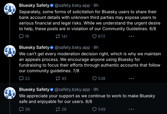 (thread continued)
Separately, some forms of solicitation for Bluesky users to share their bank account details with unknown third parties may expose users to serious financial and legal risks. While we understand the urgent desire to help, these posts are in violation of our Community Guidelines. 6/8

We can’t get every moderation decision right, which is why we maintain an appeals process. We encourage anyone using Bluesky for fundraising to focus their efforts through authentic accounts that follow our community guidelines. 7/8

We appreciate your support as we continue to work to make Bluesky safe and enjoyable for our users. 8/8