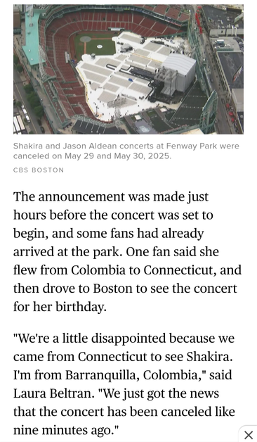 Shakira and Jason Aldean concerts at Fenway Park were canceled on May 29 and May 30, 2025. 

The announcement was made just hours before the concert was set to begin, and some fans had already arrived at the park. One fan said she flew from Colombia to Connecticut, and then drove to Boston to see the concert for her birthday. "We're a little disappointed because we came from Connecticut to see Shakira. I'm from Barranquilla, Colombia," said Laura Beltran. "We just got the news that the concert has been canceled like nine minutes ago." X