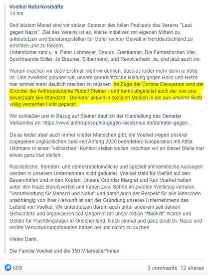 Ein Facebook-Post von Voelken Naturkostsäfte. Wichtige Passage im langen Text: "Im Zuge der Corona Diskussion wird der Gründer der Anthroposophie Rudolf Steiner - und damit abgeleitet auch der von uns bevorzugte Bio-Standard - Demeter aktuell in sozialen Medien in ein aus unserer Sicht völlig verzerrtes Licht gepackt". 

Sie verlinken eine Kampagne der Anthroposophie-Sekte namens "Anthroposophie gegen Rassismus". Diese wird von teils extrem rechten Anthoposophen geleitet und versucht, den Rassismus Steiners in Anti-Rassismus umzudeuten.