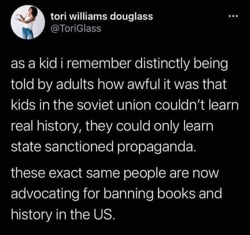 A post from @ToriGlass 

as a kid i remember distinctly being told by adults how awful it was that kids in the soviet union couldn't learn real history, they could only learn state sanctioned propaganda.

these exact same people are now advocating for banning books and history in the US.