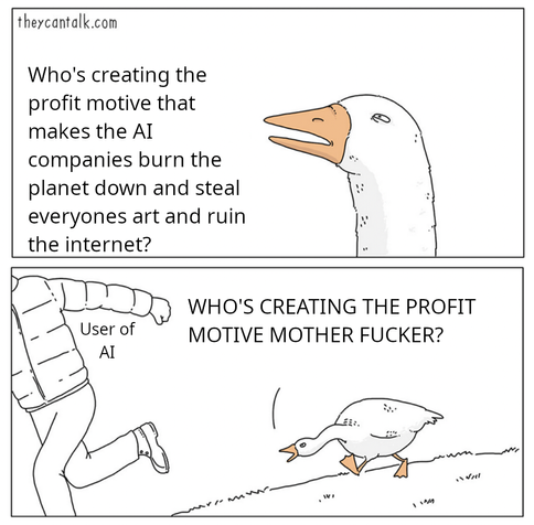 The goose chasing a guy off meme. In the first panel the goose is giving the side eye and saying "Who's creating the profit motive that makes the AI companies burn the planet down and steal everyone's art and ruin the internet?"

In the second panel the guy running away is labeled "User of AI" and the goose chasing him is shouting "who's creating the profit motive mother fucker?"