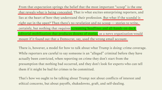 Text from article:
From that expectation springs the belief that the most important “scoop” is the one that reveals what is being concealed. That is what excites enterprising reporters, and lies at the heart of how they understand their profession. But what if the scandal is right out in the open? Then there’s no revelation and no scoop — stories to write, certainly, but nothing that requires screaming headlines and all-hands-on-deck editorial mobilization that produces dozens of stories, as a news organization would mount if it found out that a Democrat, say, used the wrong email account.

There is, however, a model for how to talk about what Trump is doing: crime coverage. While reporters are careful to say someone is an “alleged” criminal before they have actually been convicted, when reporting on crime they don’t start from the presumption that nothing bad occurred, and they don’t look for experts who can tell them if it might be bad for crimes to be committed.

That’s how we ought to be talking about Trump: not about conflicts of interest and ethical concerns, but about payoffs, shakedowns, graft, and self-dealing.