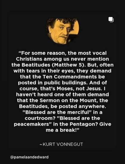 "For some reason, the most vocal Christians among us never mention the Beatitudes (Matthew 5). But, often with tears in their eyes, they demand that the Ten Commandments be posted in public buildings. And of course, that's Moses, not Jesus. I haven't heard one of them demand that the Sermon on the Mount, the Beatitudes, be posted anywhere. "Blessed are the merciful" in a courtroom? "Blessed are the peacemakers" in the Pentagon? Give me a break!" ~ KURT VONNEGUT @pamelaandedward